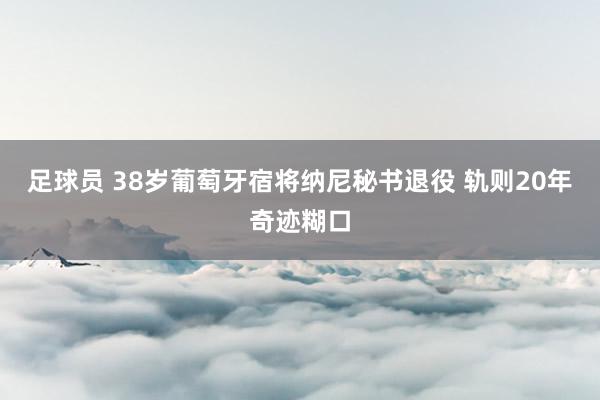 足球员 38岁葡萄牙宿将纳尼秘书退役 轨则20年奇迹糊口