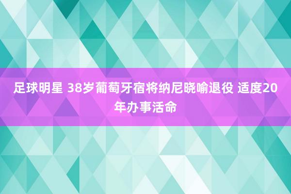 足球明星 38岁葡萄牙宿将纳尼晓喻退役 适度20年办事活命