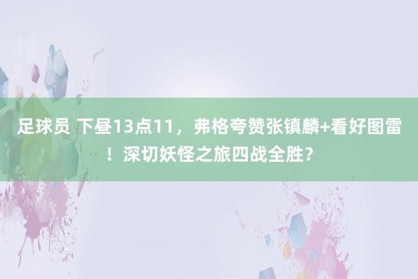 足球员 下昼13点11，弗格夸赞张镇麟+看好图雷！深切妖怪之旅四战全胜？