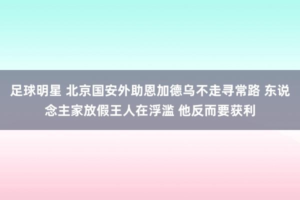 足球明星 北京国安外助恩加德乌不走寻常路 东说念主家放假王人在浮滥 他反而要获利