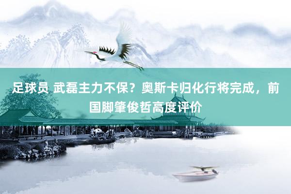 足球员 武磊主力不保？奥斯卡归化行将完成，前国脚肇俊哲高度评价