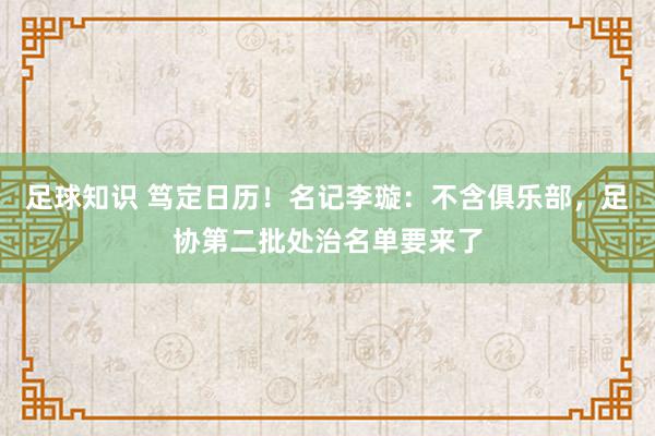 足球知识 笃定日历！名记李璇：不含俱乐部，足协第二批处治名单要来了