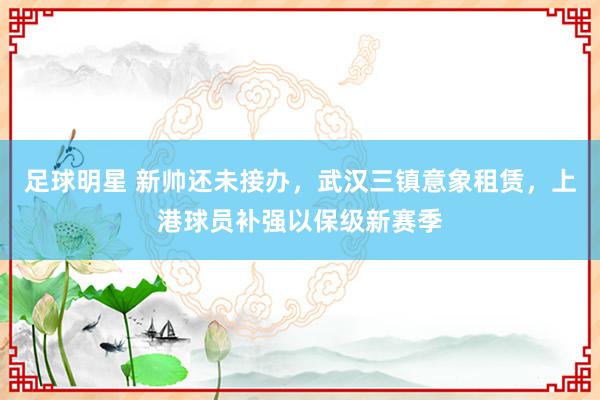 足球明星 新帅还未接办，武汉三镇意象租赁，上港球员补强以保级新赛季